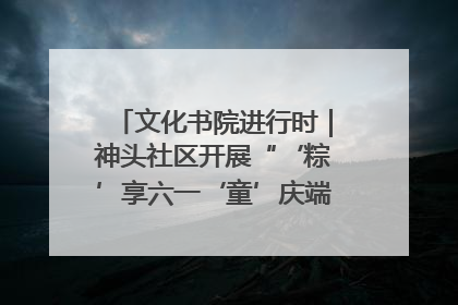 文化书院进行时｜神头社区开展“‘粽’享六一‘童’庆端午”主题系列活动