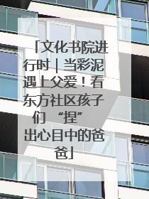 文化书院进行时｜当彩泥遇上父爱！看东方社区孩子们 “捏” 出心目中的爸爸