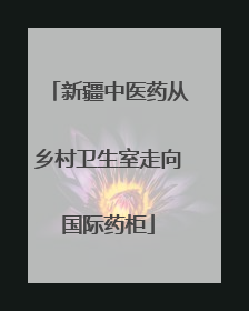 新疆中医药从乡村卫生室走向国际药柜