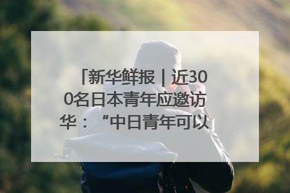 新华鲜报｜近300名日本青年应邀访华：“中日青年可以创造更好的未来”
