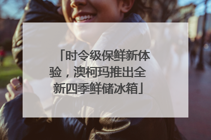 时令级保鲜新体验，澳柯玛推出全新四季鲜储冰箱