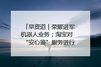 早资道｜荣耀进军机器人业务；淘宝对“安心鉴”服务进行逐步下线调整