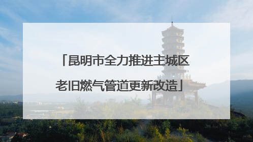 昆明市全力推进主城区老旧燃气管道更新改造