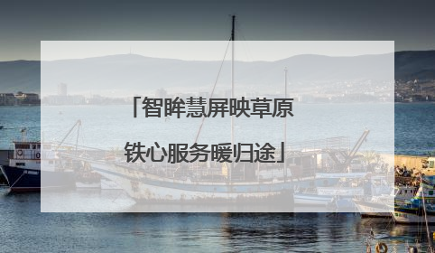 智眸慧屏映草原 铁心服务暖归途