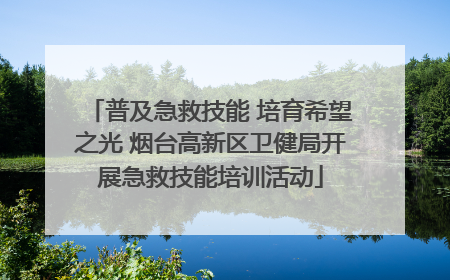 普及急救技能 培育希望之光 烟台高新区卫健局开展急救技能培训活动