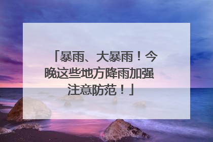 暴雨、大暴雨！今晚这些地方降雨加强 注意防范！