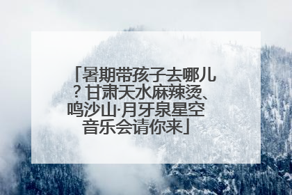 暑期带孩子去哪儿？甘肃天水麻辣烫、鸣沙山·月牙泉星空音乐会请你来