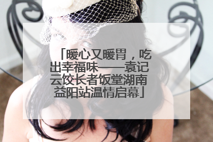 暖心又暖胃，吃出幸福味——袁记云饺长者饭堂湖南益阳站温情启幕