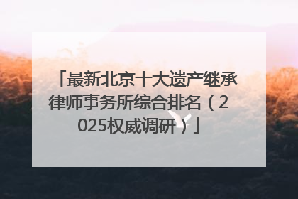 最新北京十大遗产继承律师事务所综合排名（2025权威调研）