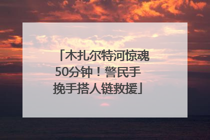 木扎尔特河惊魂50分钟！警民手挽手搭人链救援