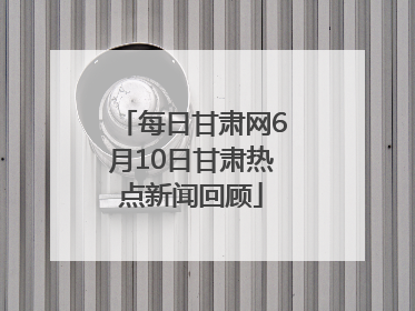 每日甘肃网6月10日甘肃热点新闻回顾