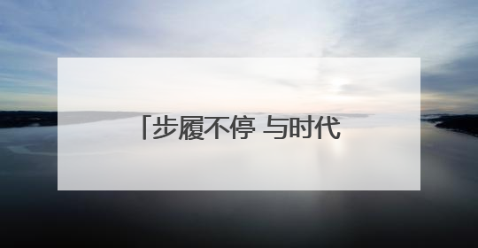 步履不停 与时代共振——怀仁者之心 不畏山高水远
