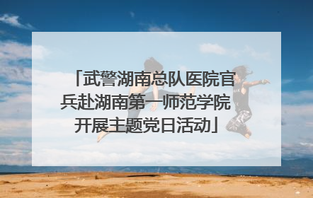 武警湖南总队医院官兵赴湖南第一师范学院开展主题党日活动