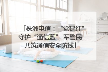 株洲电信：“党建红”守护“通信蓝” 军警民共筑通信安全防线