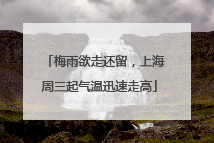 梅雨欲走还留，上海周三起气温迅速走高