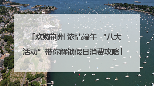 欢购荆州 浓情端午 “八大活动”带你解锁假日消费攻略