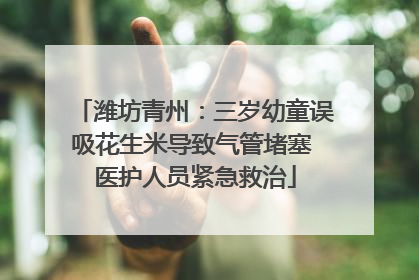 潍坊青州：三岁幼童误吸花生米导致气管堵塞 医护人员紧急救治