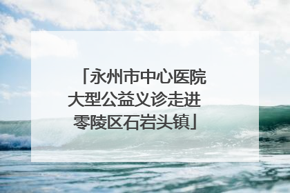 永州市中心医院大型公益义诊走进零陵区石岩头镇