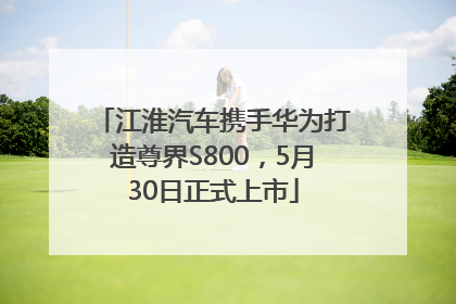 江淮汽车携手华为打造尊界S800，5月30日正式上市