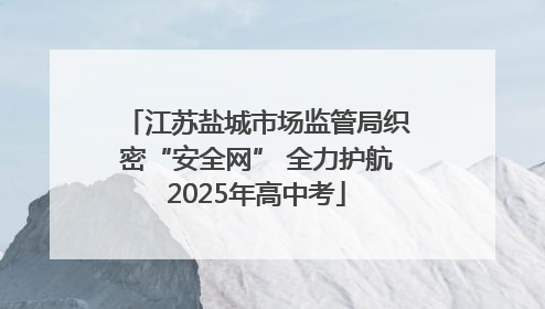 江苏盐城市场监管局织密“安全网” 全力护航2025年高中考