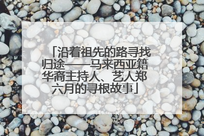沿着祖先的路寻找归途——马来西亚籍华裔主持人、艺人郑六月的寻根故事