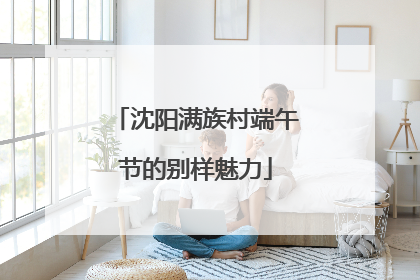 沈阳满族村端午节的别样魅力