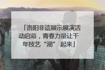 洛阳非遗展示展演活动启幕，青春力量让千年技艺“潮” 起来