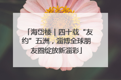 海岱楼｜四十载“友约”五洲，淄博全球朋友圈绽放新淄彩