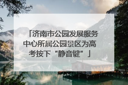 济南市公园发展服务中心所属公园景区为高考按下“静音键”