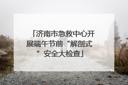 济南市急救中心开展端午节前“解剖式”安全大检查