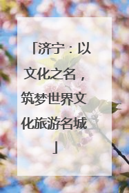 济宁：以文化之名，筑梦世界文化旅游名城
