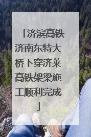 济滨高铁济南东特大桥下穿济莱高铁架梁施工顺利完成