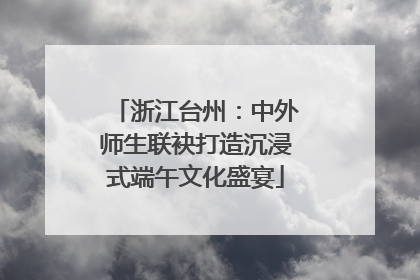 浙江台州：中外师生联袂打造沉浸式端午文化盛宴
