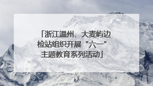 浙江温州、大麦屿边检站组织开展“六一”主题教育系列活动