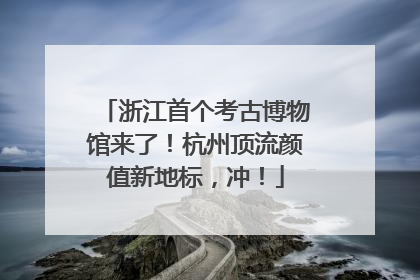 浙江首个考古博物馆来了！杭州顶流颜值新地标，冲！