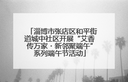 淄博市张店区和平街道城中社区开展“艾香传万家・新邻聚端午”系列端午节活动