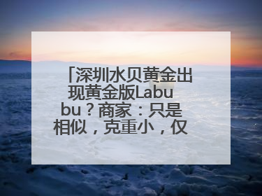 深圳水贝黄金出现黄金版Labubu？商家：只是相似，克重小，仅需几百元