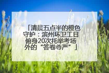 清晨五点半的橙色守护：滨州环卫工日俯身20次托举考场外的“答卷尊严”