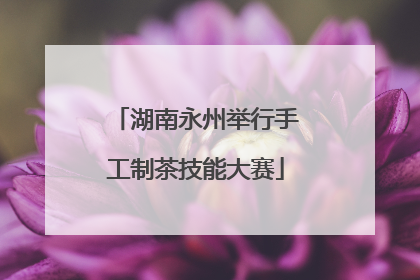 湖南永州举行手工制茶技能大赛