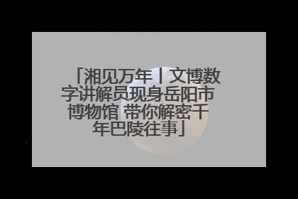 湘见万年丨文博数字讲解员现身岳阳市博物馆 带你解密千年巴陵往事