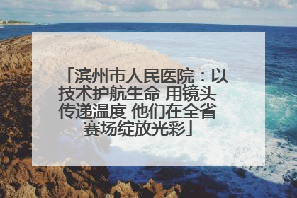滨州市人民医院：以技术护航生命 用镜头传递温度 他们在全省赛场绽放光彩