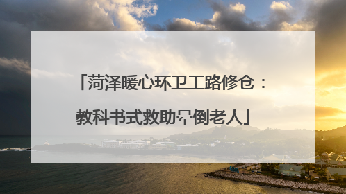 菏泽暖心环卫工路修仓：教科书式救助晕倒老人