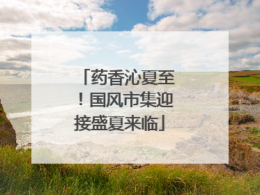 药香沁夏至！国风市集迎接盛夏来临