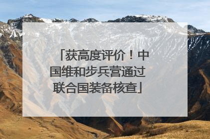 获高度评价！中国维和步兵营通过联合国装备核查