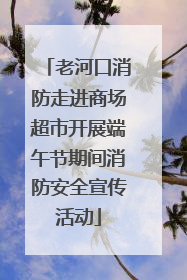 老河口消防走进商场超市开展端午节期间消防安全宣传活动