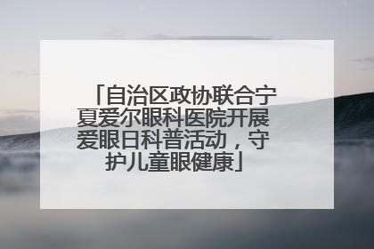 自治区政协联合宁夏爱尔眼科医院开展爱眼日科普活动，守护儿童眼健康