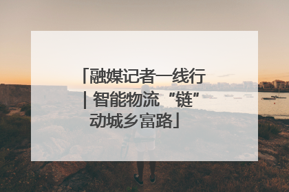 融媒记者一线行｜智能物流“链”动城乡富路