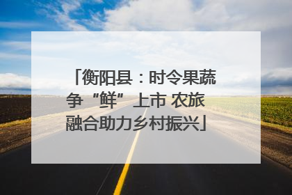衡阳县：时令果蔬争“鲜”上市 农旅融合助力乡村振兴