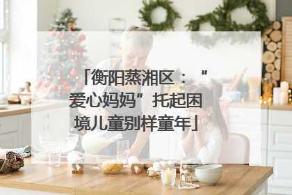 衡阳蒸湘区：“爱心妈妈”托起困境儿童别样童年