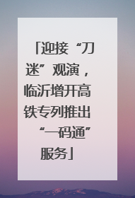 迎接“刀迷”观演，临沂增开高铁专列推出“一码通”服务